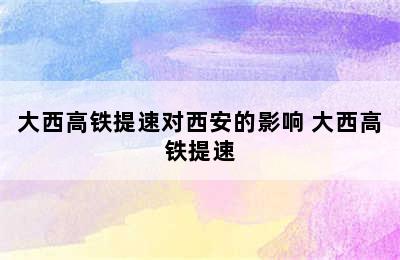 大西高铁提速对西安的影响 大西高铁提速